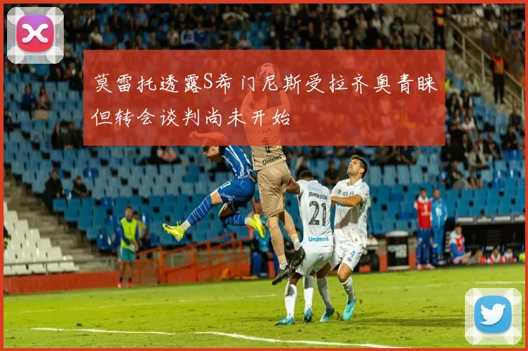 莫雷托透露S希门尼斯受拉齐奥青睐但转会谈判尚未开始
