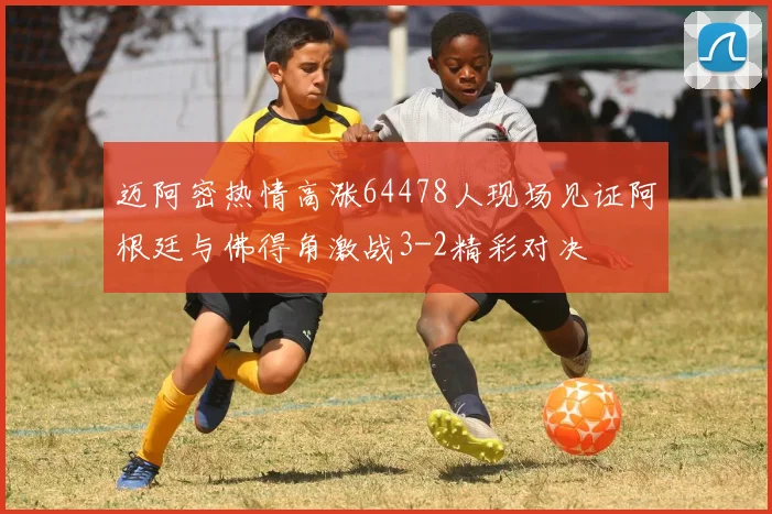 迈阿密热情高涨64478人现场见证阿根廷与佛得角激战3-2精彩对决