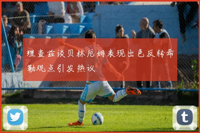 理查兹谈贝林厄姆表现出色反转希勒观点引发热议