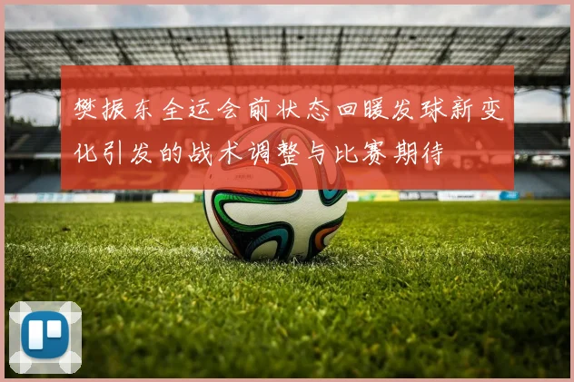 樊振东全运会前状态回暖发球新变化引发的战术调整与比赛期待