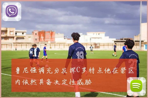 鲁尼强调充分发挥C罗特点他在禁区内依然具备决定性威胁