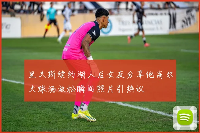 里夫斯续约湖人后女友分享他高尔夫球场放松瞬间照片引热议
