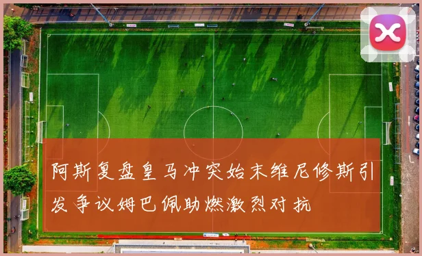 阿斯复盘皇马冲突始末维尼修斯引发争议姆巴佩助燃激烈对抗