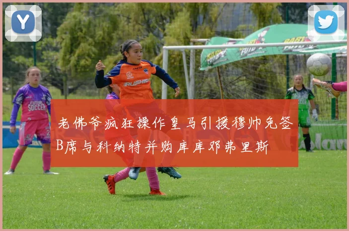 老佛爷疯狂操作皇马引援穆帅免签B席与科纳特并购库库邓弗里斯