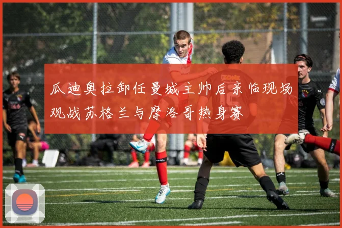 瓜迪奥拉卸任曼城主帅后亲临现场观战苏格兰与摩洛哥热身赛