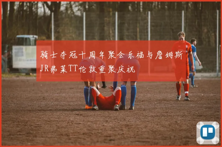骑士夺冠十周年聚会乐福与詹姆斯JR弗莱TT伦敦重聚庆祝