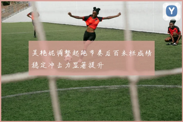 吴艳妮调整起跑节奏后百米栏成绩稳定冲击力显著提升