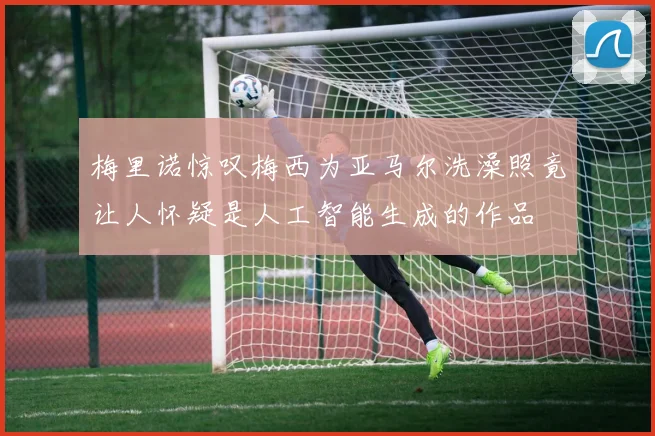 梅里诺惊叹梅西为亚马尔洗澡照竟让人怀疑是人工智能生成的作品