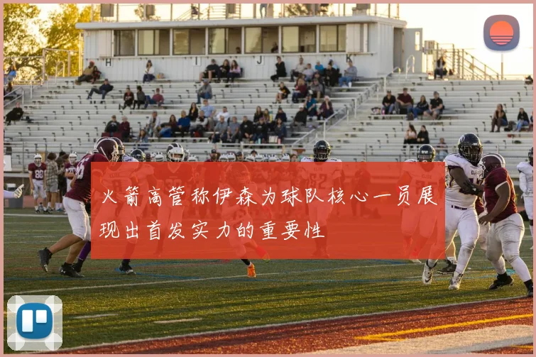 火箭高管称伊森为球队核心一员展现出首发实力的重要性