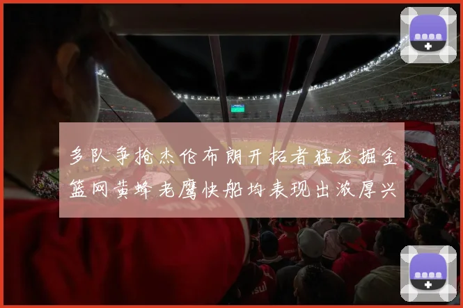 多队争抢杰伦布朗开拓者猛龙掘金篮网黄蜂老鹰快船均表现出浓厚兴趣