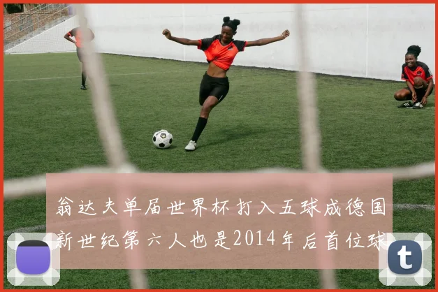 翁达夫单届世界杯打入五球成德国新世纪第六人也是2014年后首位球员