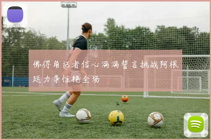 佛得角记者信心满满誓言挑战阿根廷力争惊艳全场