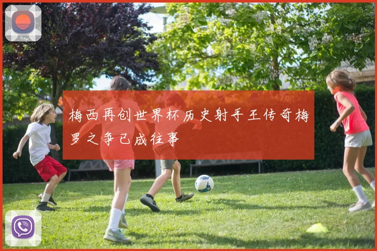 梅西再创世界杯历史射手王传奇梅罗之争已成往事