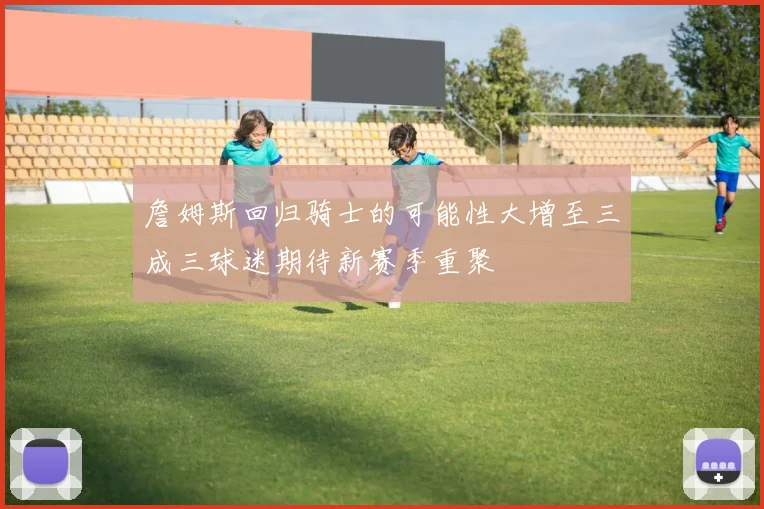 詹姆斯回归骑士的可能性大增至三成三球迷期待新赛季重聚