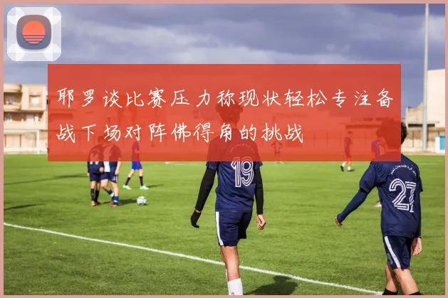 耶罗谈比赛压力称现状轻松专注备战下场对阵佛得角的挑战