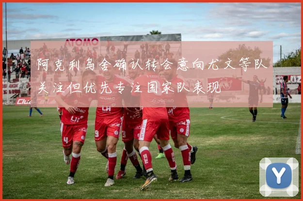 阿克利乌舍确认转会意向尤文等队关注但优先专注国家队表现
