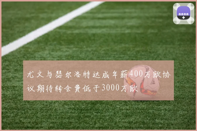 尤文与瑟尔洛特达成年薪400万欧协议期待转会费低于3000万欧