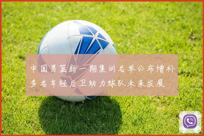 中国男篮新一期集训名单公布增补多名年轻后卫助力球队未来发展
