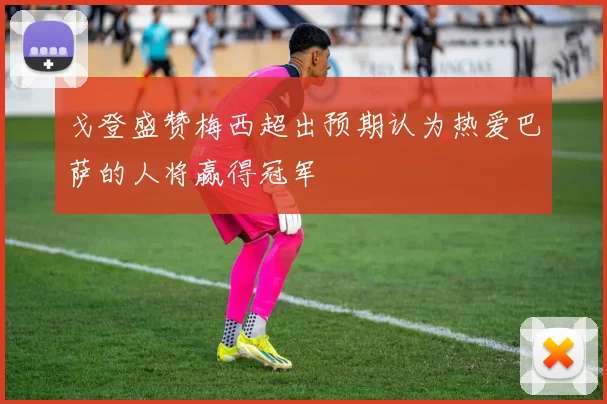 戈登盛赞梅西超出预期认为热爱巴萨的人将赢得冠军