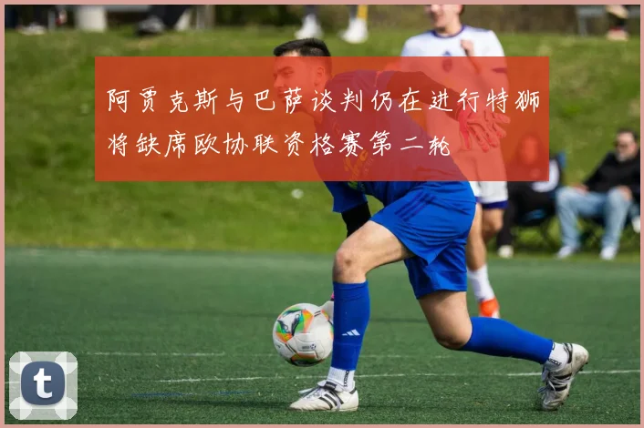 阿贾克斯与巴萨谈判仍在进行特狮将缺席欧协联资格赛第二轮