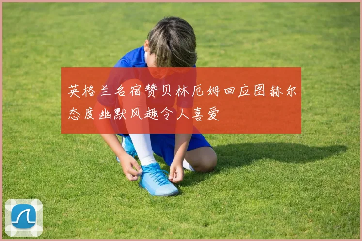 英格兰名宿赞贝林厄姆回应图赫尔态度幽默风趣令人喜爱